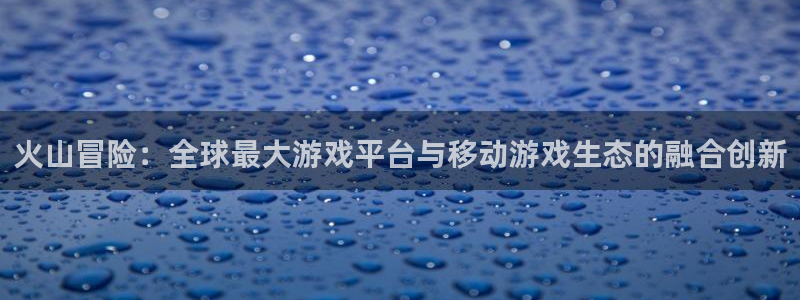 三牛娱乐负责人是谁：火山冒险：全球最大游戏平台与移动游戏生态